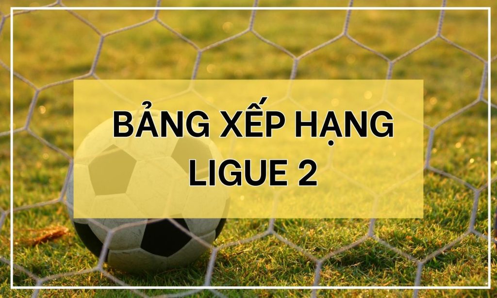 Bảng Xếp Hạng Ligue 2 - Tổng Hợp Vị Trí Các Đội Bóng Ở Pháp